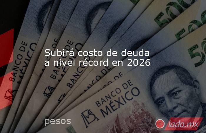 Subirá costo de deuda a nivel récord en 2026. Noticias en tiempo real