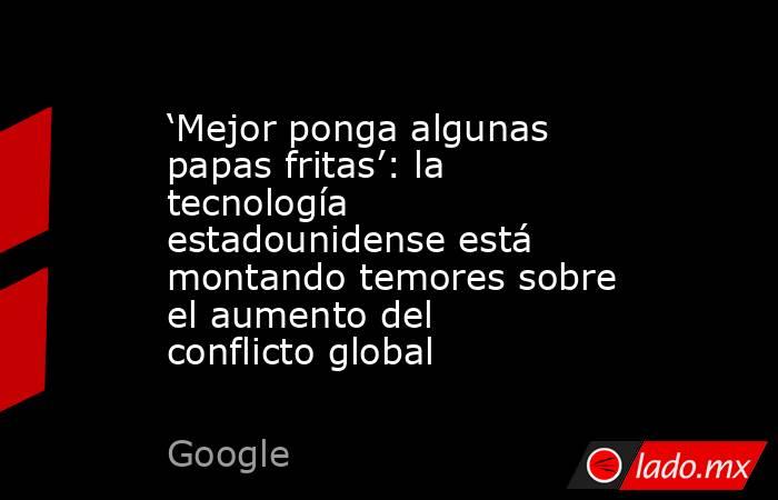 ‘Mejor ponga algunas papas fritas’: la tecnología estadounidense está montando temores sobre el aumento del conflicto global. Noticias en tiempo real