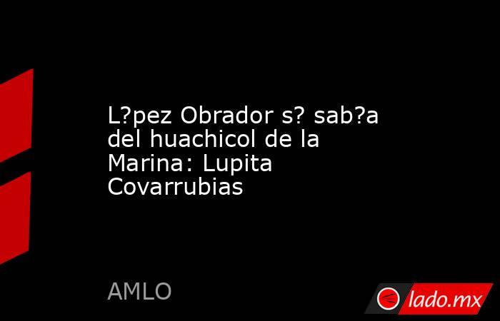 L?pez Obrador s? sab?a del huachicol de la Marina: Lupita Covarrubias. Noticias en tiempo real