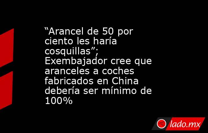 “Arancel de 50 por ciento les haría cosquillas”; Exembajador cree que aranceles a coches fabricados en China debería ser mínimo de 100% . Noticias en tiempo real