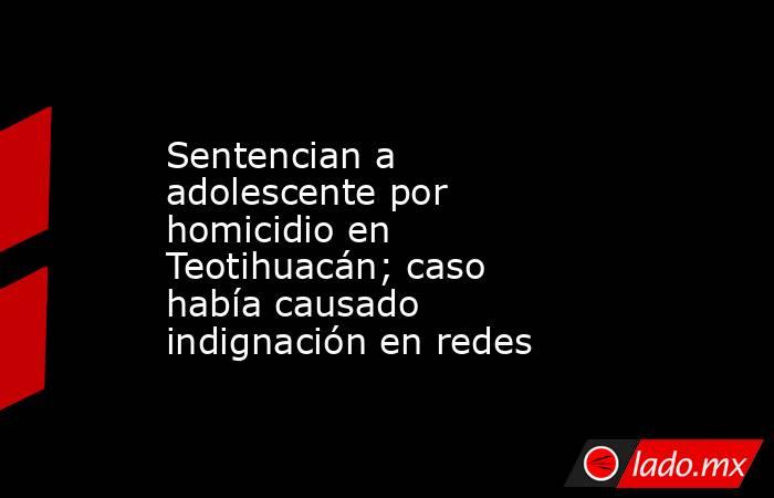Sentencian a adolescente por homicidio en Teotihuacán; caso había causado indignación en redes. Noticias en tiempo real