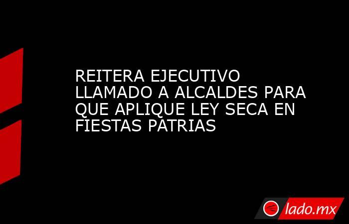 REITERA EJECUTIVO LLAMADO A ALCALDES PARA QUE APLIQUE LEY SECA EN FIESTAS PATRIAS. Noticias en tiempo real