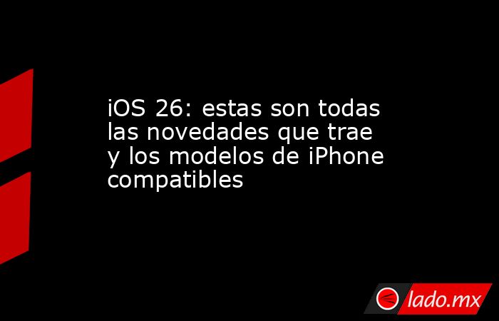 iOS 26: estas son todas las novedades que trae y los modelos de iPhone ...
