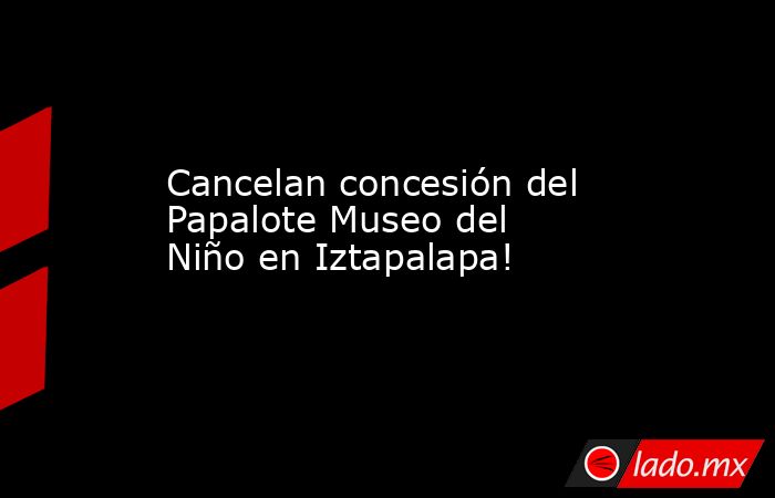 Cancelan concesión del Papalote Museo del Niño en Iztapalapa!. Noticias en tiempo real