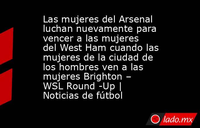 Las mujeres del Arsenal luchan nuevamente para vencer a las mujeres del West Ham cuando las mujeres de la ciudad de los hombres ven a las mujeres Brighton – WSL Round -Up | Noticias de fútbol. Noticias en tiempo real