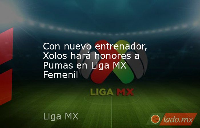 Con nuevo entrenador, Xolos hará honores a Pumas en Liga MX Femenil. Noticias en tiempo real