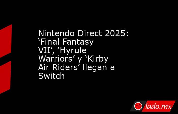 Nintendo Direct 2025: ‘Final Fantasy VII’, ‘Hyrule Warriors’ y ‘Kirby Air Riders’ llegan a Switch. Noticias en tiempo real