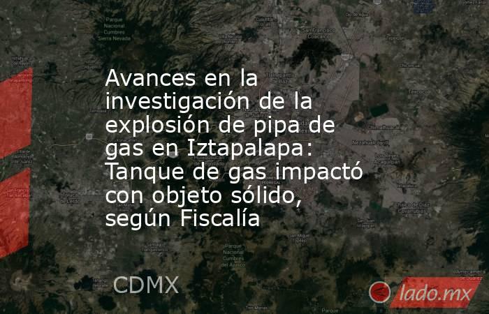 Avances en la investigación de la explosión de pipa de gas en Iztapalapa: Tanque de gas impactó con objeto sólido, según Fiscalía. Noticias en tiempo real