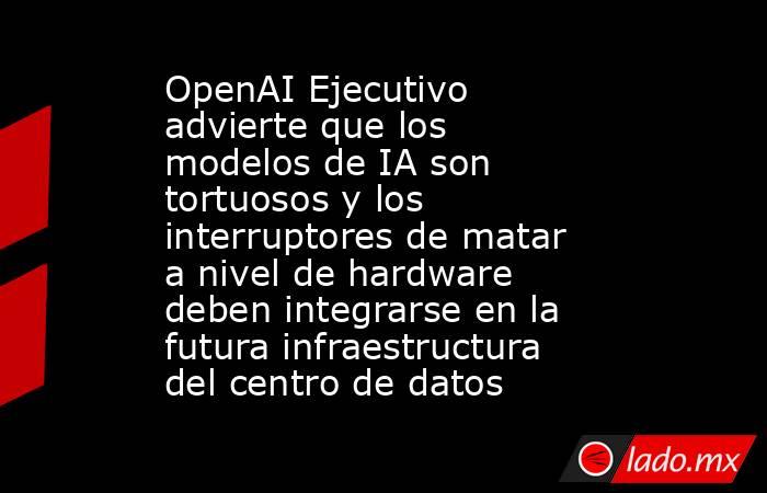 OpenAI Ejecutivo advierte que los modelos de IA son tortuosos y los interruptores de matar a nivel de hardware deben integrarse en la futura infraestructura del centro de datos. Noticias en tiempo real