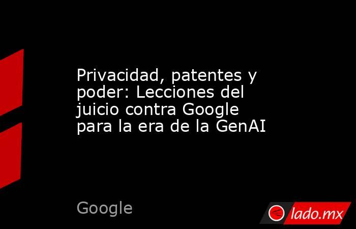 Privacidad, patentes y poder: Lecciones del juicio contra Google para la era de la GenAI. Noticias en tiempo real