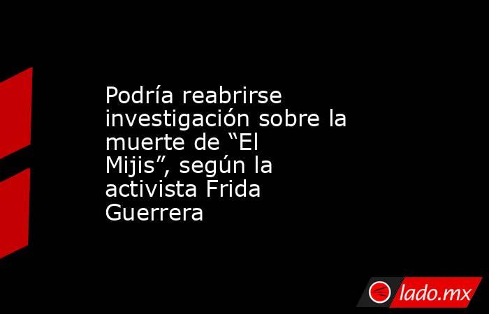 Podría reabrirse investigación sobre la muerte de “El Mijis”, según la activista Frida Guerrera. Noticias en tiempo real