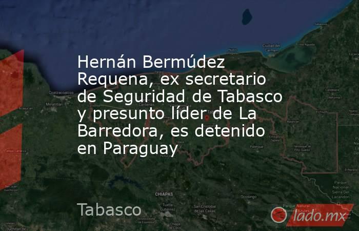 Hernán Bermúdez Requena, ex secretario de Seguridad de Tabasco y presunto líder de La Barredora, es detenido en Paraguay. Noticias en tiempo real