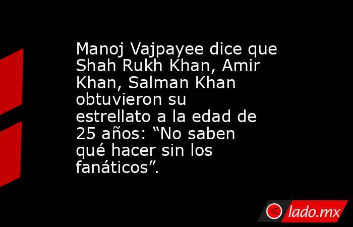 Manoj Vajpayee dice que Shah Rukh Khan, Amir Khan, Salman Khan obtuvieron su estrellato a la edad de 25 años: “No saben qué hacer sin los fanáticos”.. Noticias en tiempo real