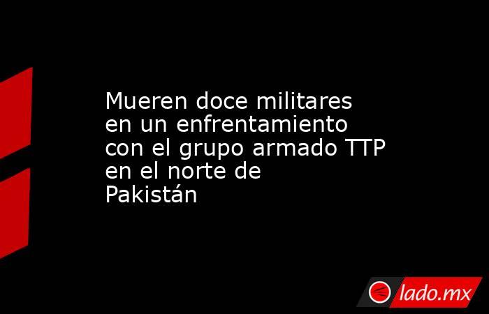 Mueren doce militares en un enfrentamiento con el grupo armado TTP en el norte de Pakistán. Noticias en tiempo real