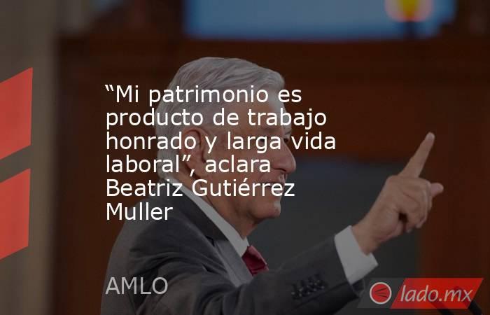 “Mi patrimonio es producto de trabajo honrado y larga vida laboral”, aclara Beatriz Gutiérrez Muller. Noticias en tiempo real