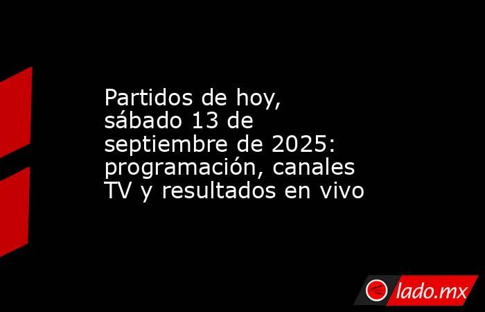 Partidos de hoy, sábado 13 de septiembre de 2025: programación, canales TV y resultados en vivo. Noticias en tiempo real