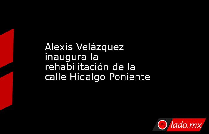 Alexis Velázquez inaugura la rehabilitación de la calle Hidalgo Poniente. Noticias en tiempo real