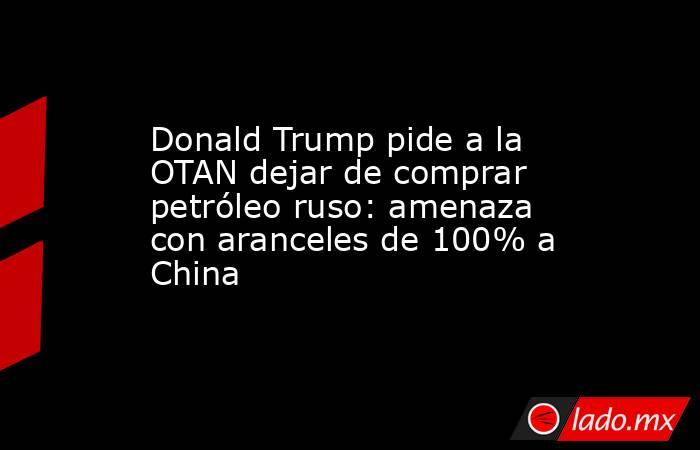 Donald Trump pide a la OTAN dejar de comprar petróleo ruso: amenaza con aranceles de 100% a China. Noticias en tiempo real
