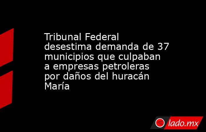 Tribunal Federal desestima demanda de 37 municipios que culpaban a empresas petroleras por daños del huracán María. Noticias en tiempo real