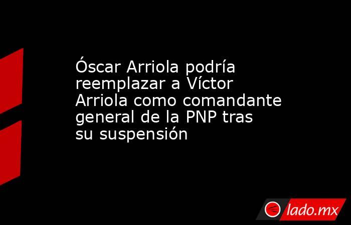 Óscar Arriola podría reemplazar a Víctor Arriola como comandante general de la PNP tras su suspensión . Noticias en tiempo real