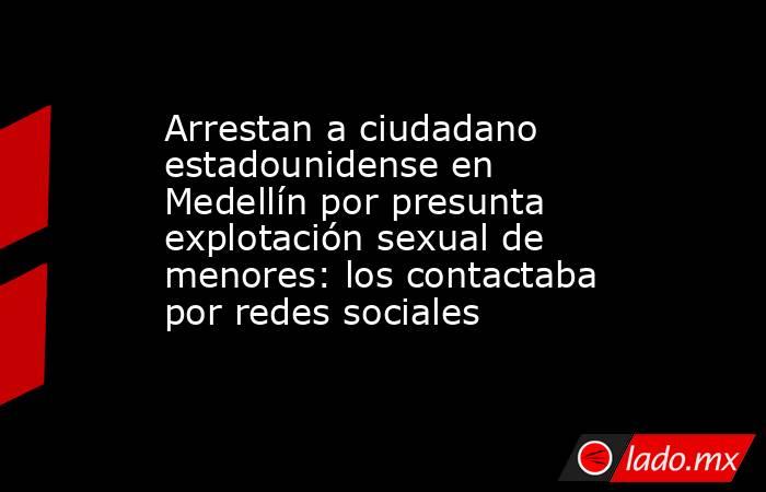 Arrestan a ciudadano estadounidense en Medellín por presunta explotación sexual de menores: los contactaba por redes sociales. Noticias en tiempo real