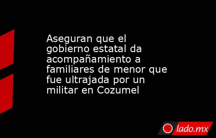 Aseguran que el gobierno estatal da acompañamiento a familiares de menor que fue ultrajada por un militar en Cozumel. Noticias en tiempo real
