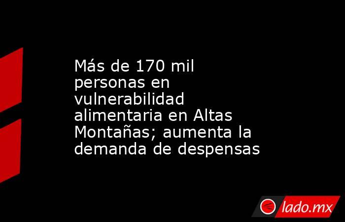 Más de 170 mil personas en vulnerabilidad alimentaria en Altas Montañas; aumenta la demanda de despensas. Noticias en tiempo real