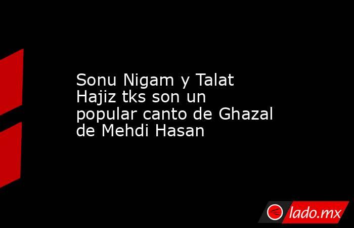 Sonu Nigam y Talat Hajiz tks son un popular canto de Ghazal de Mehdi Hasan. Noticias en tiempo real