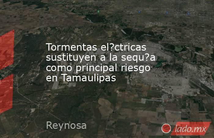 Tormentas el?ctricas sustituyen a la sequ?a como principal riesgo en Tamaulipas. Noticias en tiempo real