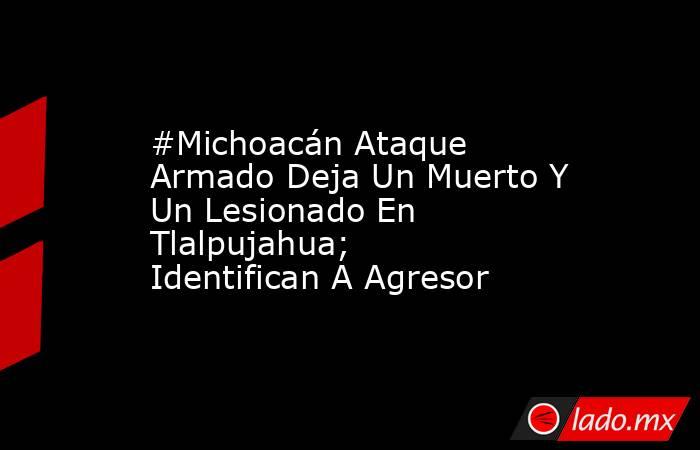 #Michoacán Ataque Armado Deja Un Muerto Y Un Lesionado En Tlalpujahua; Identifican A Agresor. Noticias en tiempo real
