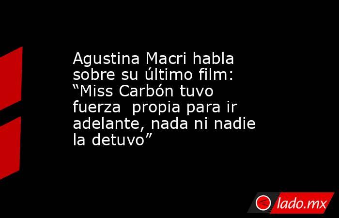 Agustina Macri habla sobre su último film: “Miss Carbón tuvo fuerza  propia para ir adelante, nada ni nadie la detuvo”. Noticias en tiempo real