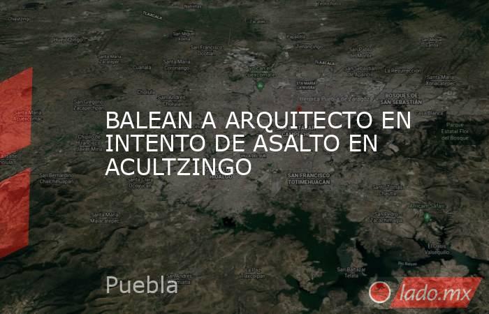 BALEAN A ARQUITECTO EN INTENTO DE ASALTO EN ACULTZINGO. Noticias en tiempo real