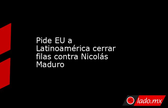 Pide EU a Latinoamérica cerrar filas contra Nicolás Maduro. Noticias en tiempo real