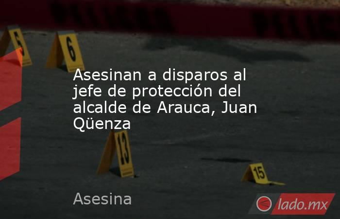 Asesinan a disparos al jefe de protección del alcalde de Arauca, Juan Qüenza . Noticias en tiempo real