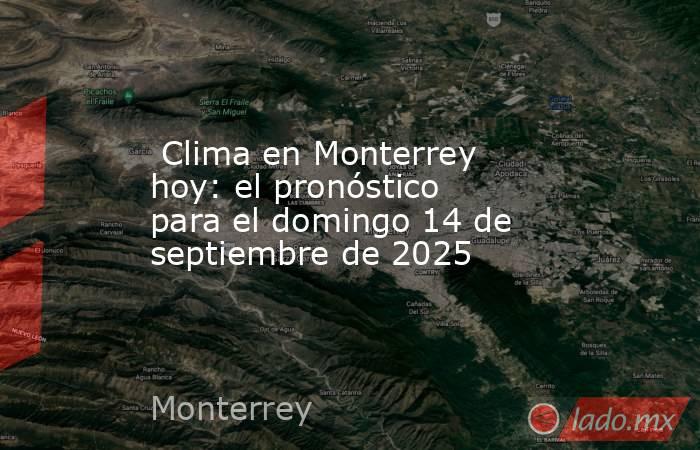  Clima en Monterrey hoy: el pronóstico para el domingo 14 de septiembre de 2025. Noticias en tiempo real
