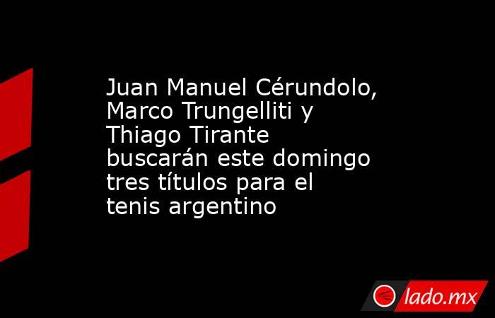 Juan Manuel Cérundolo, Marco Trungelliti y Thiago Tirante buscarán este domingo tres títulos para el tenis argentino. Noticias en tiempo real