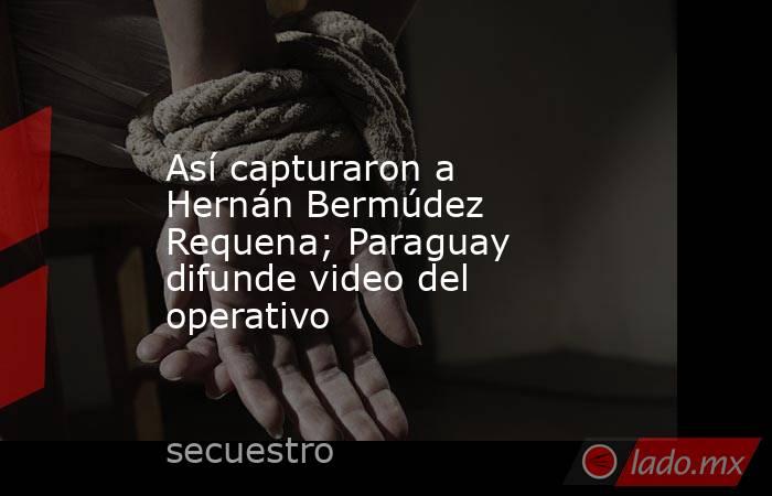 Así capturaron a Hernán Bermúdez Requena; Paraguay difunde video del operativo. Noticias en tiempo real