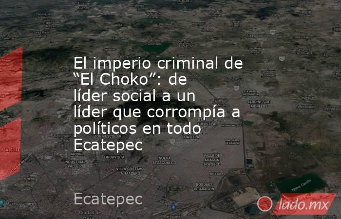 El imperio criminal de “El Choko”: de líder social a un líder que corrompía a políticos en todo Ecatepec. Noticias en tiempo real