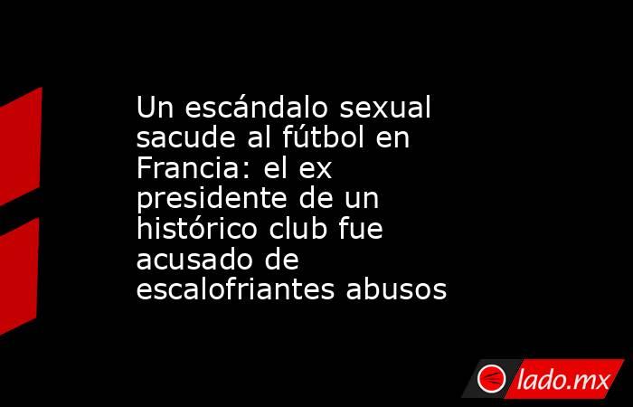 Un escándalo sexual sacude al fútbol en Francia: el ex presidente de un histórico club fue acusado de escalofriantes abusos. Noticias en tiempo real