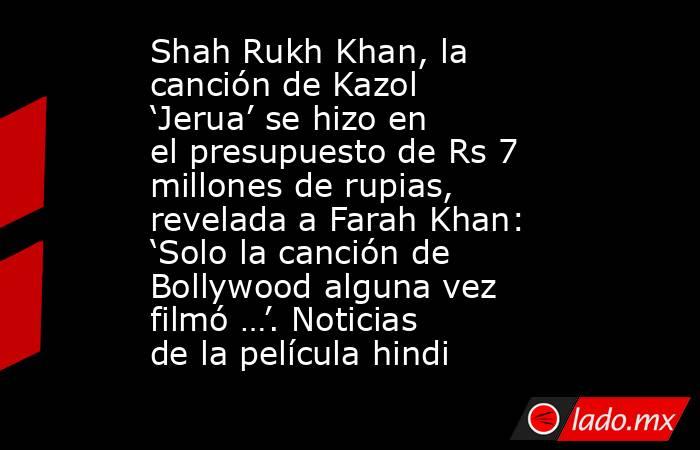Shah Rukh Khan, la canción de Kazol ‘Jerua’ se hizo en el presupuesto de Rs 7 millones de rupias, revelada a Farah Khan: ‘Solo la canción de Bollywood alguna vez filmó …’. Noticias de la película hindi. Noticias en tiempo real