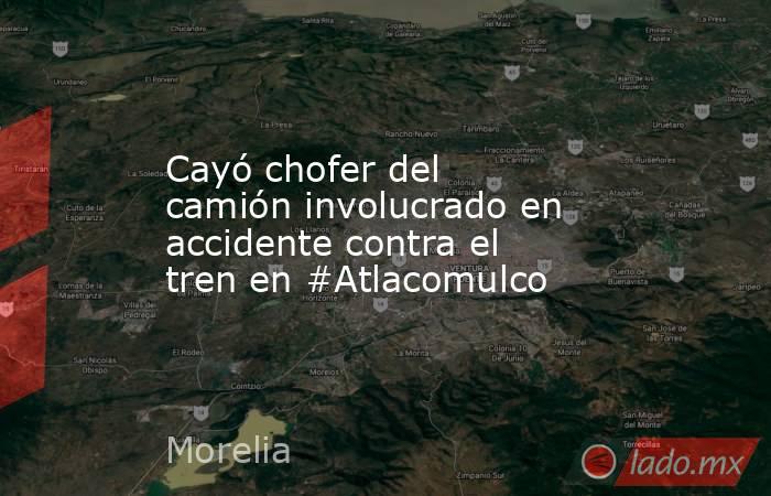 Cayó chofer del camión involucrado en accidente contra el tren en #Atlacomulco. Noticias en tiempo real