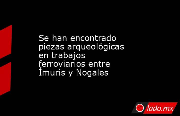 Se han encontrado piezas arqueológicas en trabajos ferroviarios entre Ímuris y Nogales. Noticias en tiempo real