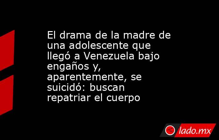 El drama de la madre de una adolescente que llegó a Venezuela bajo engaños y, aparentemente, se suicidó: buscan repatriar el cuerpo. Noticias en tiempo real