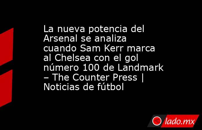 La nueva potencia del Arsenal se analiza cuando Sam Kerr marca al Chelsea con el gol número 100 de Landmark – The Counter Press | Noticias de fútbol. Noticias en tiempo real