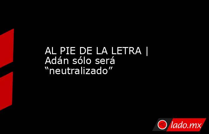 AL PIE DE LA LETRA | Adán sólo será “neutralizado”. Noticias en tiempo real