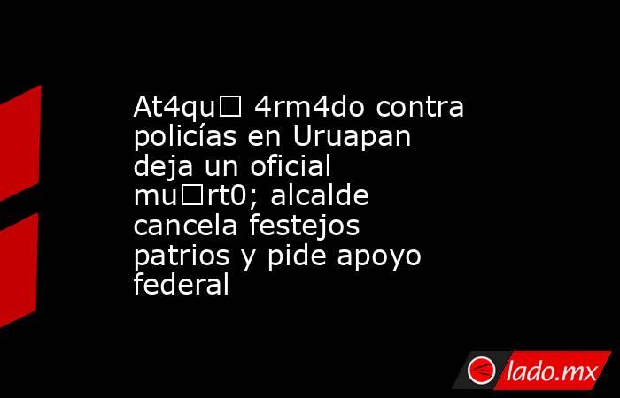 At4qu€ 4rm4do contra policías en Uruapan deja un oficial mu€rt0; alcalde cancela festejos patrios y pide apoyo federal. Noticias en tiempo real