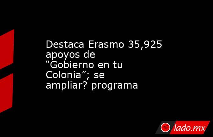 Destaca Erasmo 35,925 apoyos de “Gobierno en tu Colonia”; se ampliar? programa. Noticias en tiempo real