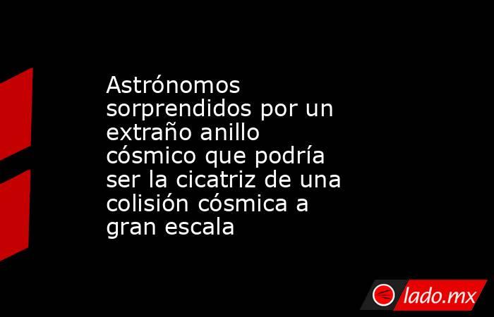 Astrónomos sorprendidos por un extraño anillo cósmico que podría ser la cicatriz de una colisión cósmica a gran escala. Noticias en tiempo real