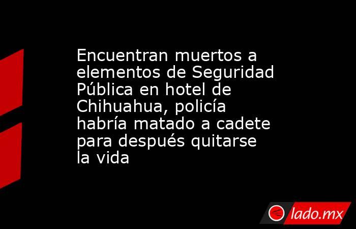 Encuentran muertos a elementos de Seguridad Pública en hotel de Chihuahua, policía habría matado a cadete para después quitarse la vida. Noticias en tiempo real