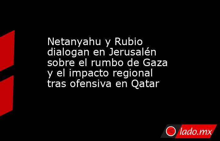Netanyahu y Rubio dialogan en Jerusalén sobre el rumbo de Gaza y el impacto regional tras ofensiva en Qatar. Noticias en tiempo real